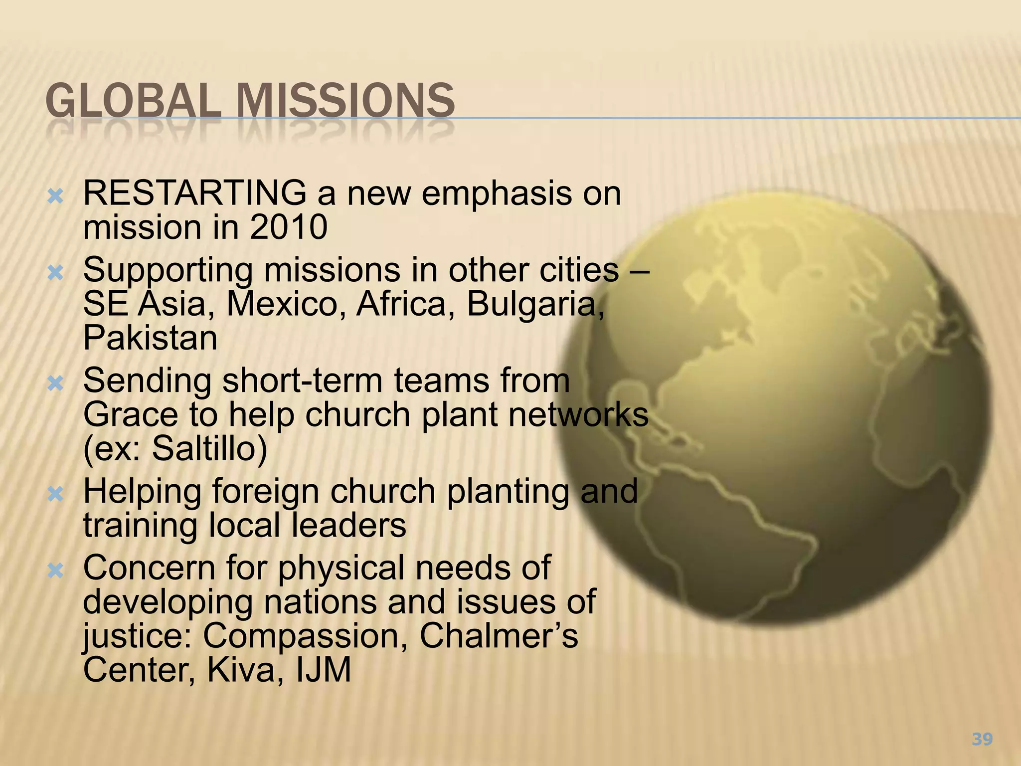 Global Missions39RESTARTING a new emphasis on mission in 2010Supporting missions in other cities – SE Asia, Mexico, Africa, Bulgaria, PakistanSending short-term teams from Grace to help church plant networks (ex: Saltillo)Helping foreign church planting and training local leadersConcern for physical needs of developing nations and issues of justice: Compassion, Chalmer’s Center, Kiva, IJM