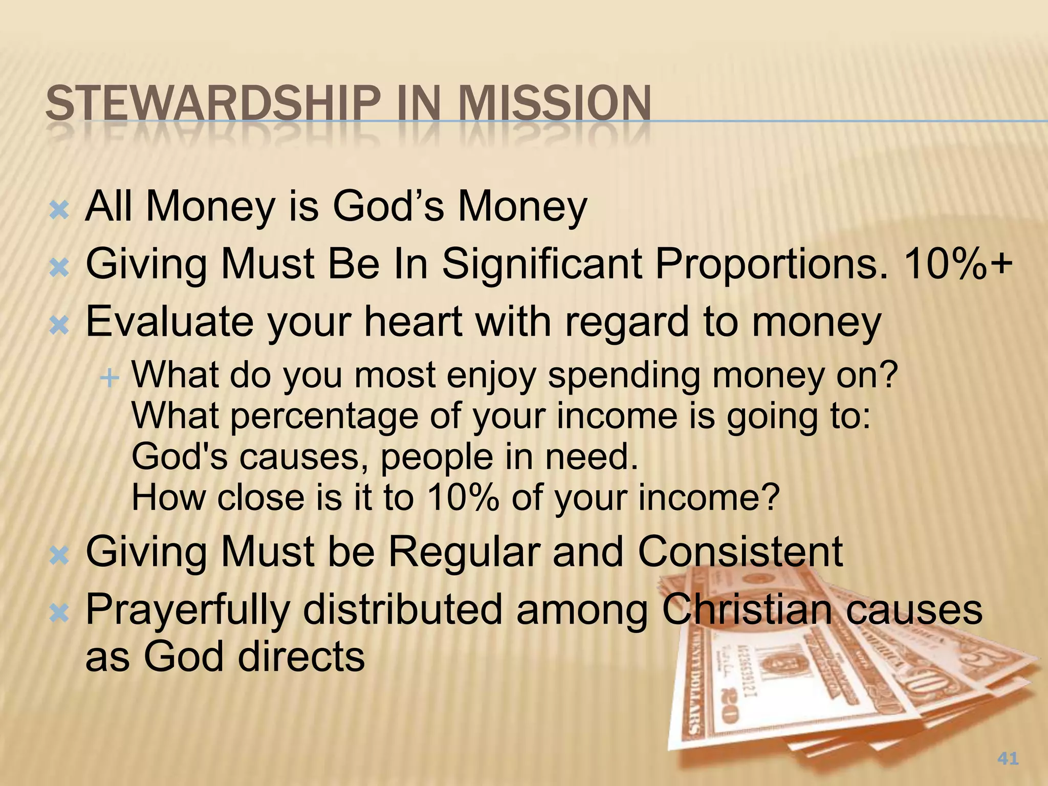 Stewardship in Mission41All Money is God’s MoneyGiving Must Be In Significant Proportions. 10%+ Evaluate your heart with regard to moneyWhat do you most enjoy spending money on? What percentage of your income is going to: God's causes, people in need. How close is it to 10% of your income? Giving Must be Regular and ConsistentPrayerfully distributed among Christian causes as God directs