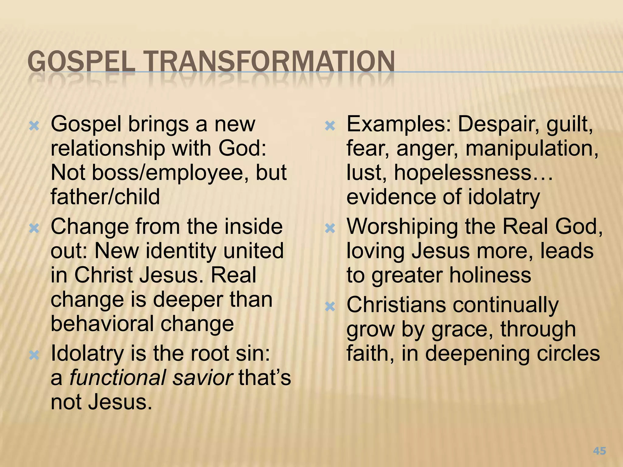 Gospel TransformationGospel brings a new relationship with God:Not boss/employee, but father/childChange from the inside out: New identity united in Christ Jesus. Real change is deeper than behavioral changeIdolatry is the root sin: a functional savior that’s not Jesus. Examples: Despair, guilt, fear, anger, manipulation, lust, hopelessness… evidence of idolatryWorshiping the Real God, loving Jesus more, leads to greater holinessChristians continually grow by grace, through faith, in deepening circles45