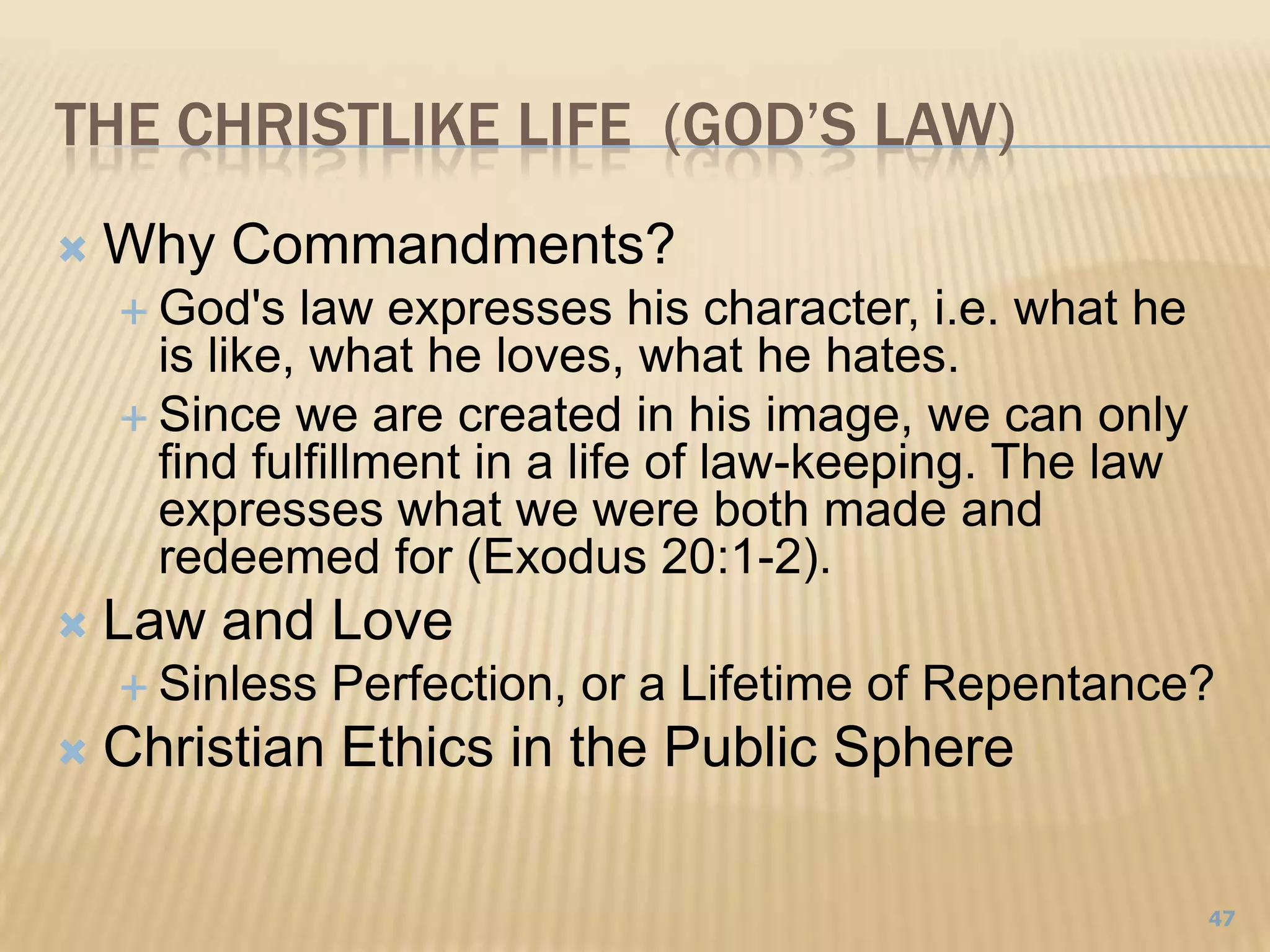 THE Christlike Life  (God’S Law)Why Commandments?God's law expresses his character, i.e. what he is like, what he loves, what he hates.Since we are created in his image, we can only find fulfillment in a life of law-keeping. The law expresses what we were both made and redeemed for (Exodus 20:1-2).Law and LoveSinless Perfection, or a Lifetime of Repentance?Christian Ethics in the Public Sphere47