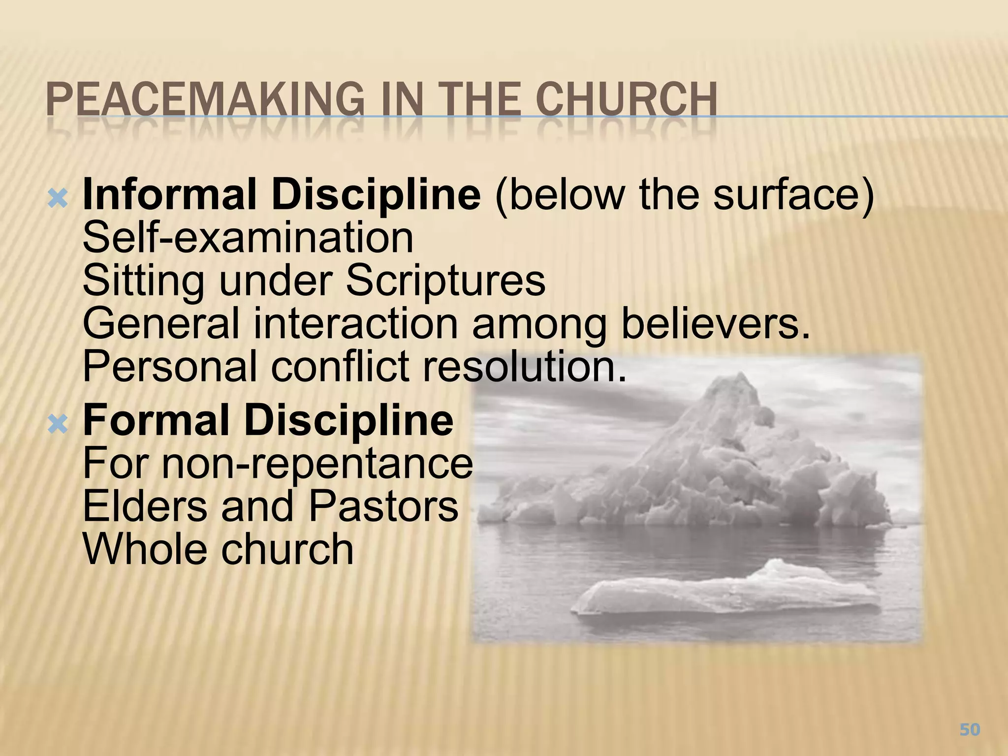 Peacemaking In the ChurchInformal Discipline (below the surface)Self-examinationSitting under ScripturesGeneral interaction among believers. Personal conflict resolution.Formal DisciplineFor non-repentanceElders and PastorsWhole church50