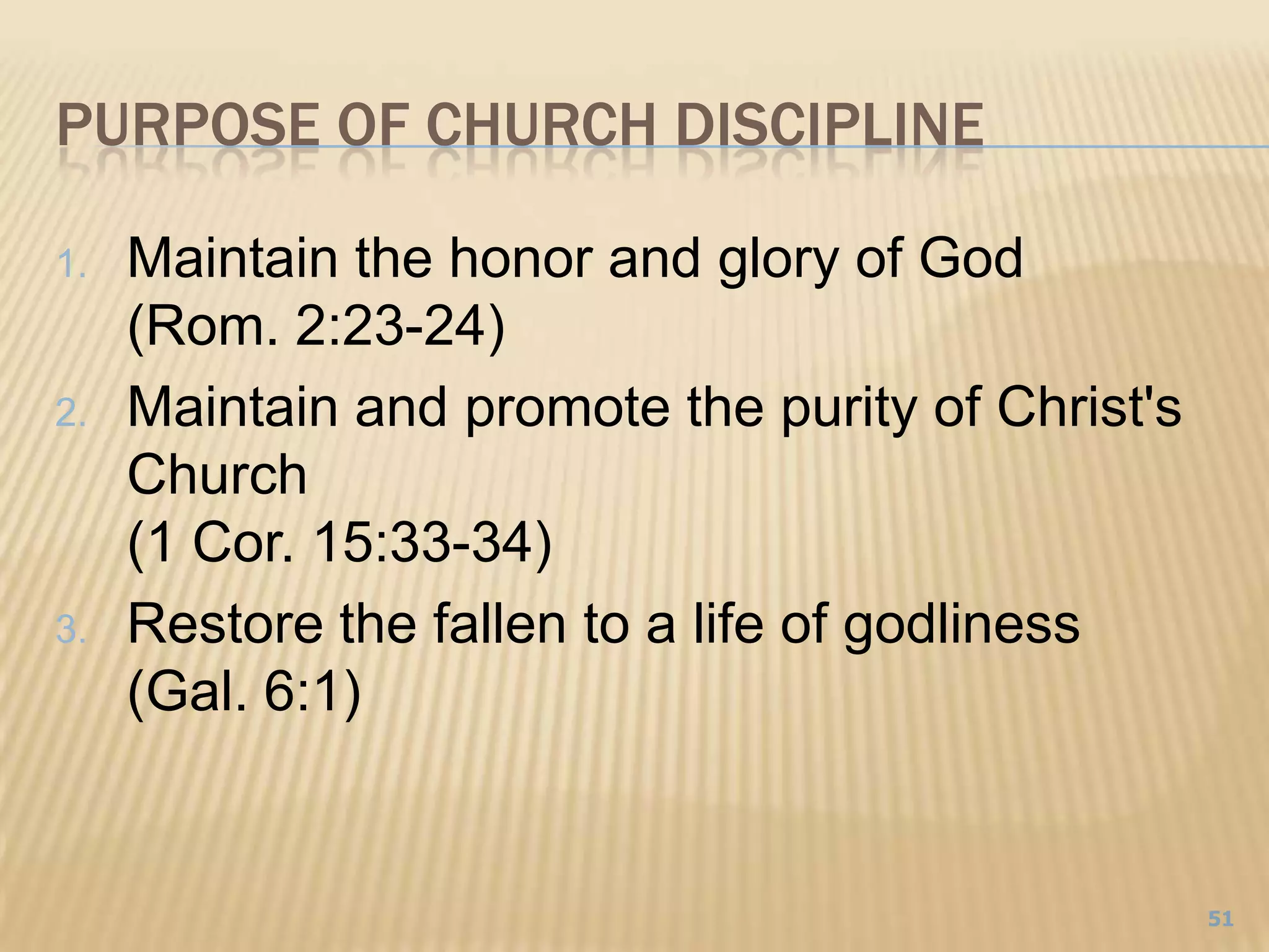 purpose of church disciplineMaintain the honor and glory of God(Rom. 2:23-24)Maintain and promote the purity of Christ's Church (1 Cor. 15:33-34)Restore the fallen to a life of godliness(Gal. 6:1)51