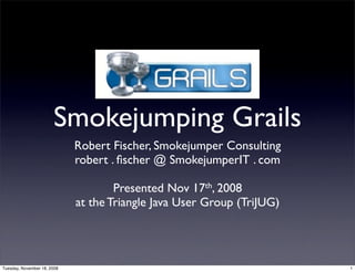 Smokejumping Grails
                             Robert Fischer, Smokejumper Consulting
                             robert . ﬁscher @ SmokejumperIT . com

                                     Presented Nov 17th, 2008
                             at the Triangle Java User Group (TriJUG)




Tuesday, November 18, 2008                                              1
 