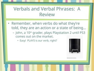 Verbals and Verbal Phrases: A
Review
• Remember, when verbs do what they’re
told, they are an action or a state of being…
– John, a 10th
grader, plays Playstation 2 until PS3
comes out on the market.
• Easy! PLAYS is our verb, right?
 