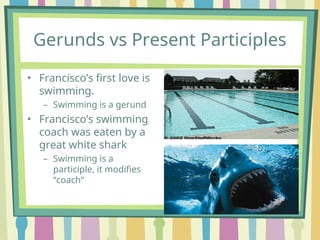 Gerunds vs Present Participles
• Francisco’s first love is
swimming.
– Swimming is a gerund
• Francisco’s swimming
coach was eaten by a
great white shark
– Swimming is a
participle, it modifies
“coach”
 