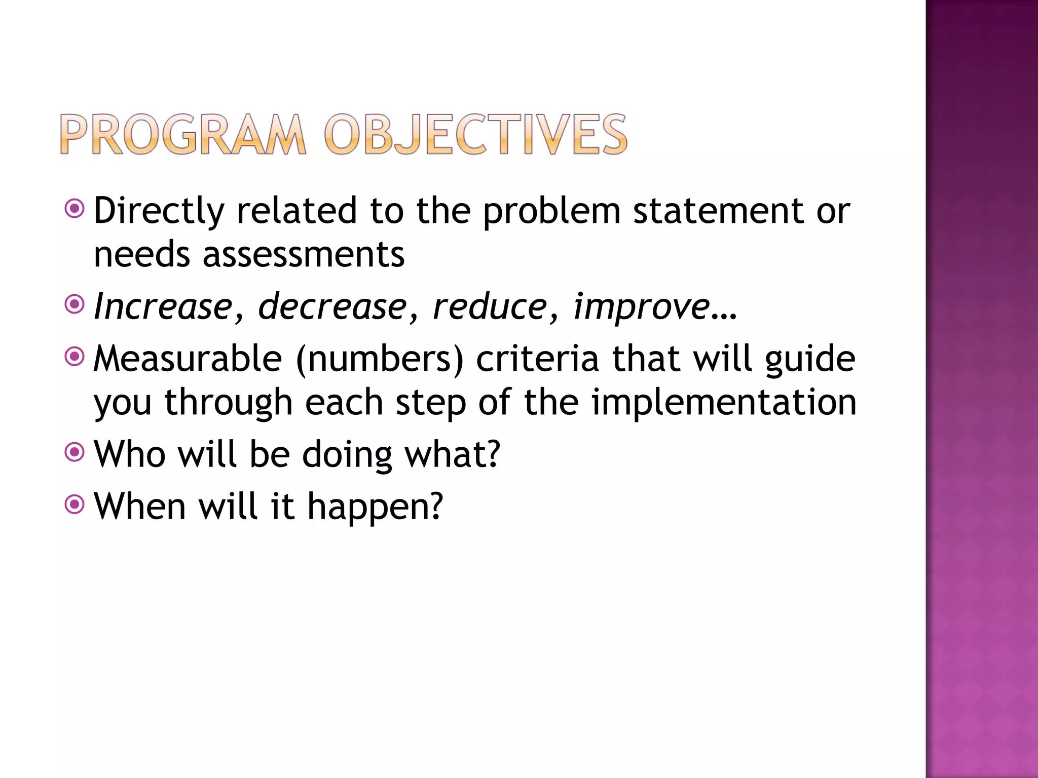 Directly related to the problem statement or needs assessments Increase, decrease, reduce, improve… Measurable (numbers) criteria that will guide you through each step of the implementation Who will be doing what? When will it happen? 