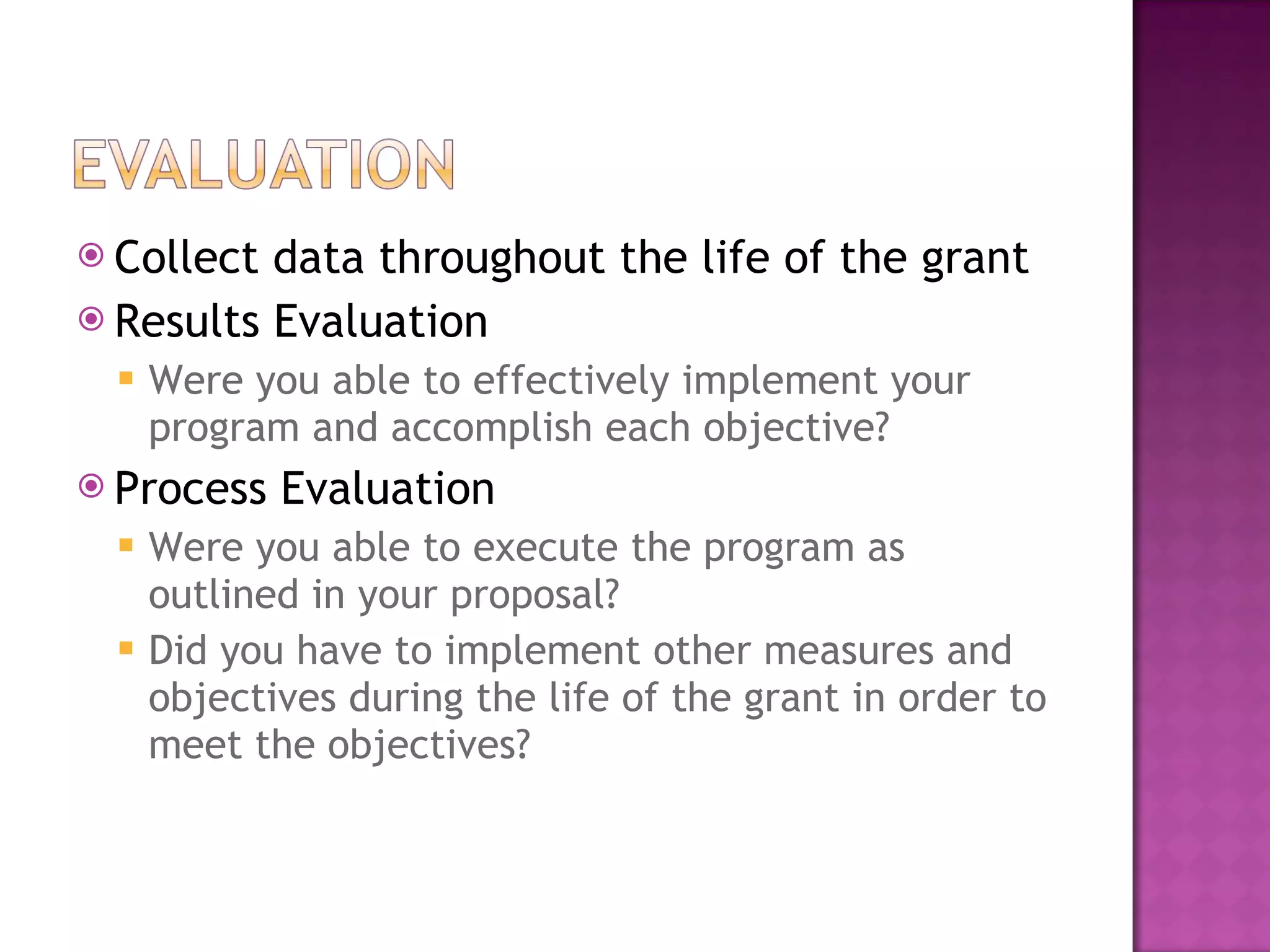 Collect data throughout the life of the grant Results Evaluation Were you able to effectively implement your program and accomplish each objective? Process Evaluation Were you able to execute the program as outlined in your proposal? Did you have to implement other measures and objectives during the life of the grant in order to meet the objectives? 