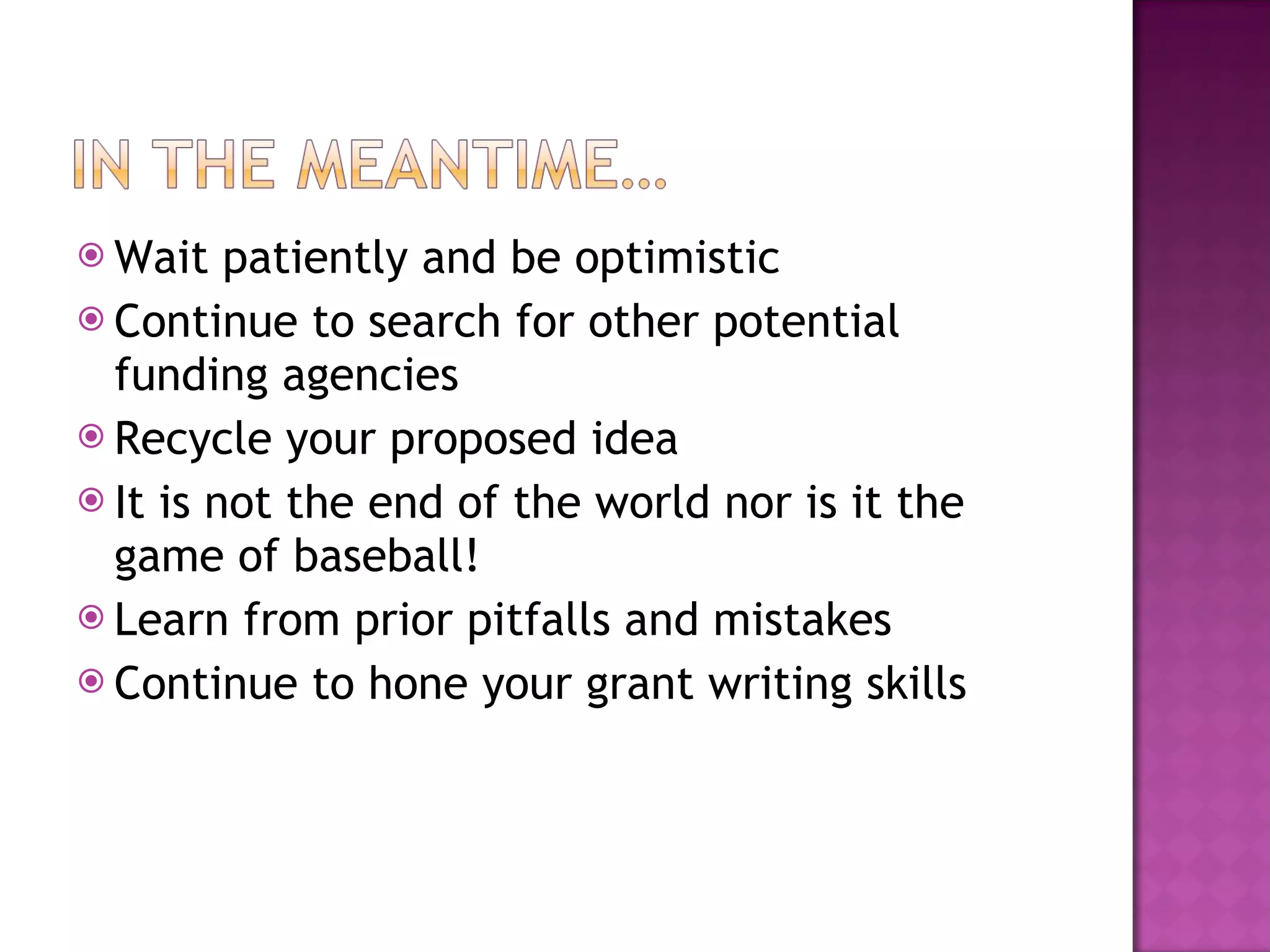 Wait patiently and be optimistic Continue to search for other potential funding agencies Recycle your proposed idea It is not the end of the world nor is it the game of baseball! Learn from prior pitfalls and mistakes Continue to hone your grant writing skills 