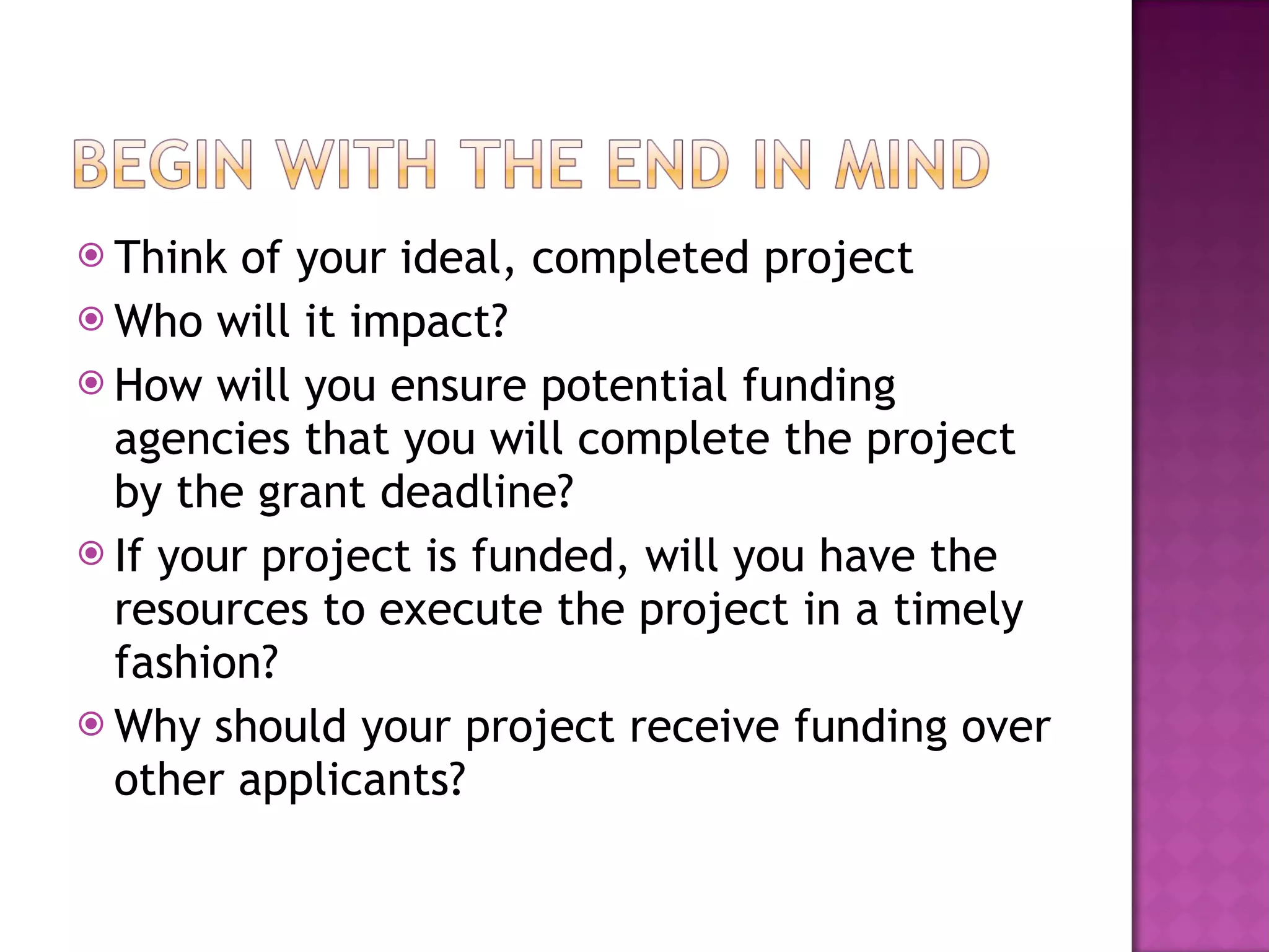Think of your ideal, completed project Who will it impact? How will you ensure potential funding agencies that you will complete the project by the grant deadline? If your project is funded, will you have the resources to execute the project in a timely fashion? Why should your project receive funding over other applicants? 