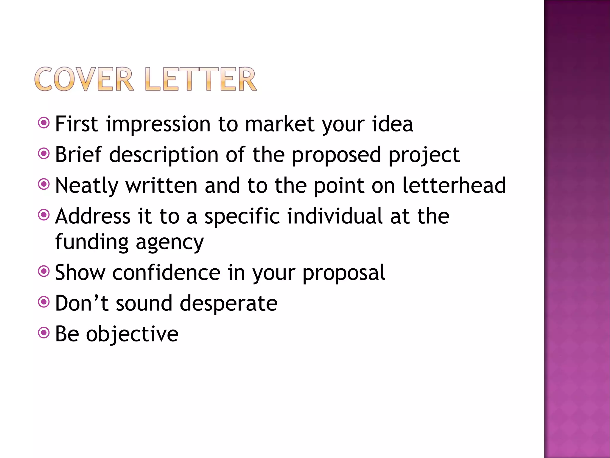 First impression to market your idea Brief description of the proposed project Neatly written and to the point on letterhead Address it to a specific individual at the funding agency Show confidence in your proposal  Don’t sound desperate Be objective 