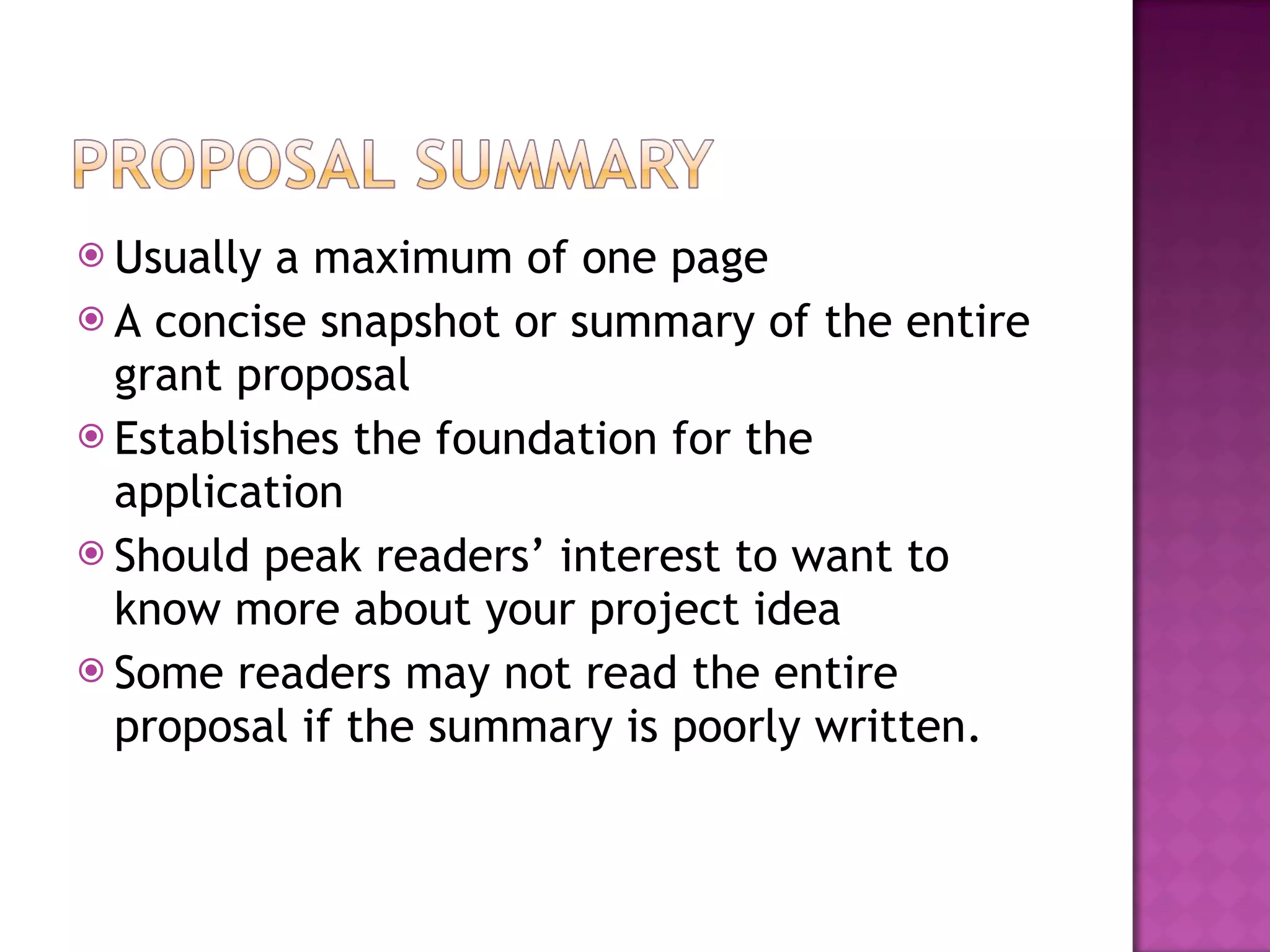 Usually a maximum of one page A concise snapshot or summary of the entire grant proposal Establishes the foundation for the application Should peak readers’ interest to want to know more about your project idea Some readers may not read the entire proposal if the summary is poorly written. 