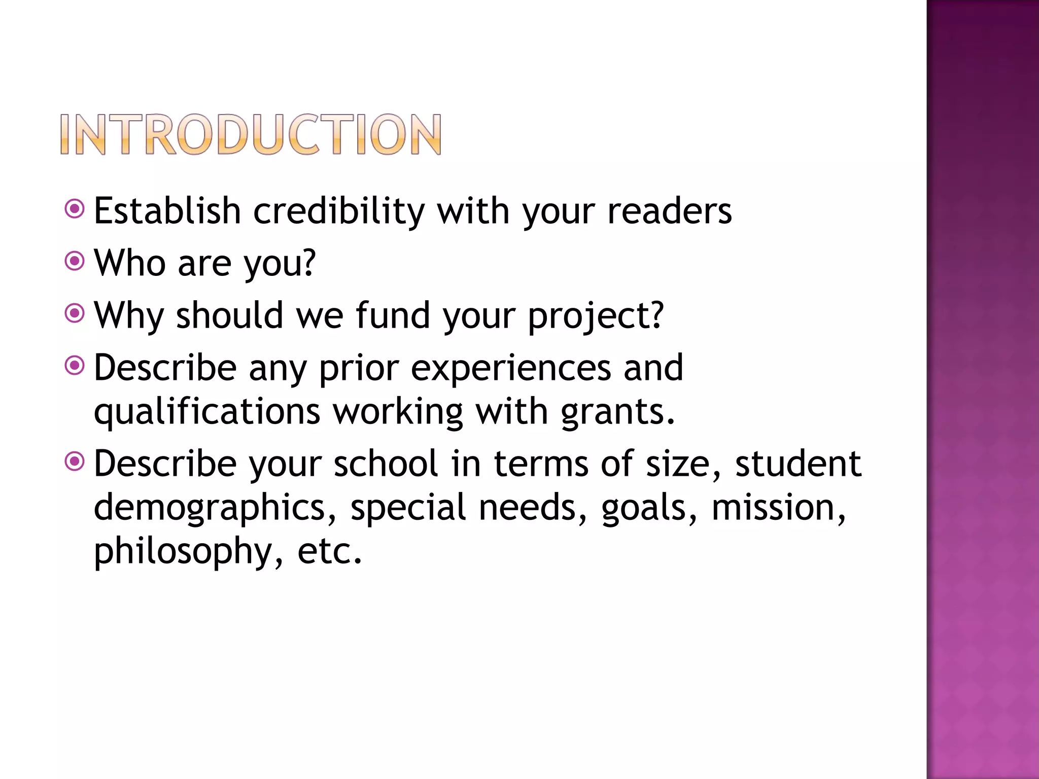 Establish credibility with your readers Who are you? Why should we fund your project? Describe any prior experiences and qualifications working with grants. Describe your school in terms of size, student demographics, special needs, goals, mission, philosophy, etc. 