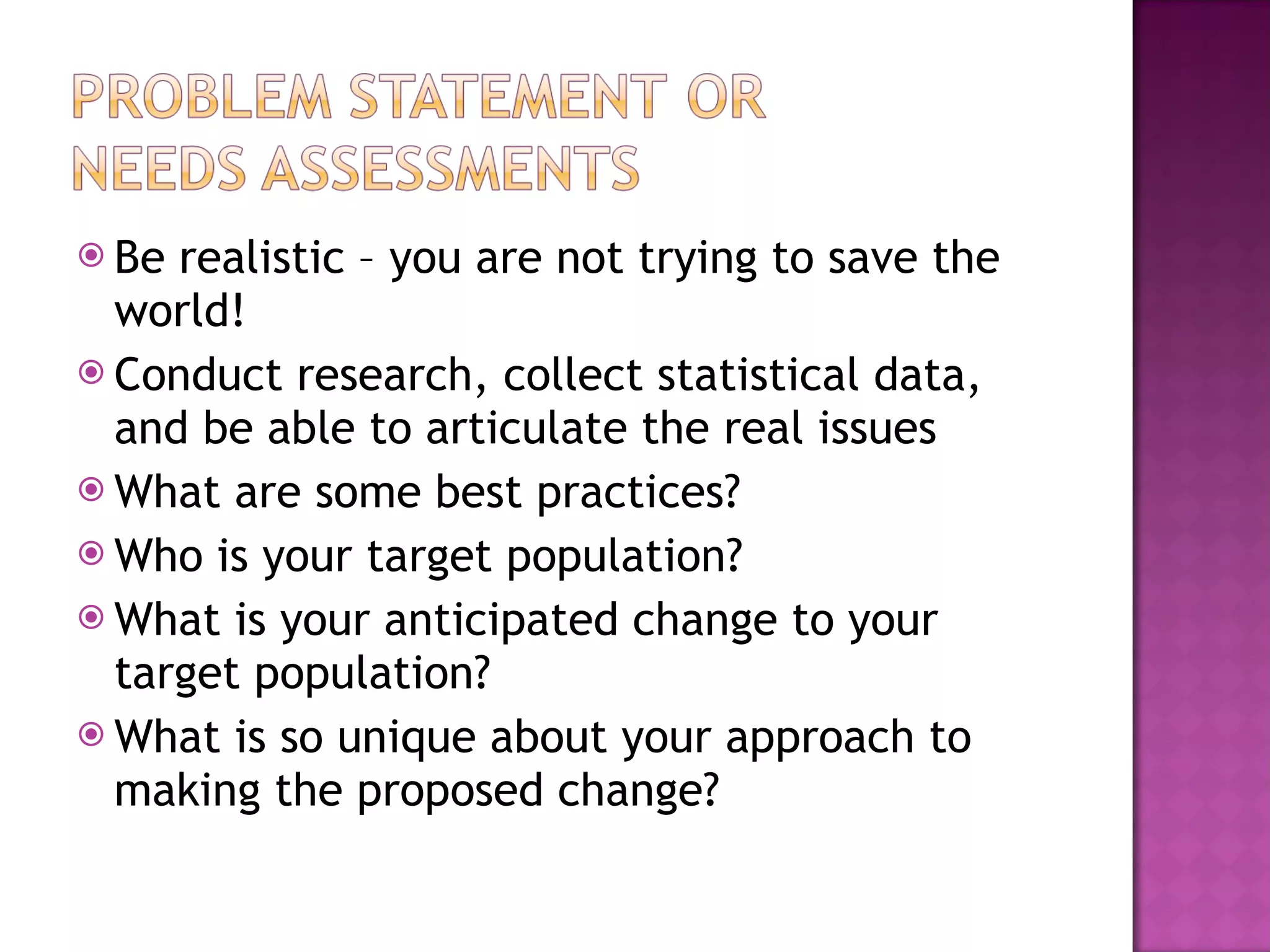 Be realistic – you are not trying to save the world! Conduct research, collect statistical data, and be able to articulate the real issues What are some best practices? Who is your target population? What is your anticipated change to your target population? What is so unique about your approach to making the proposed change? 