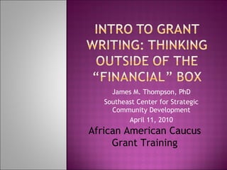 James M. Thompson, PhD Southeast Center for Strategic Community Development April 11, 2010 African American Caucus Grant Training 