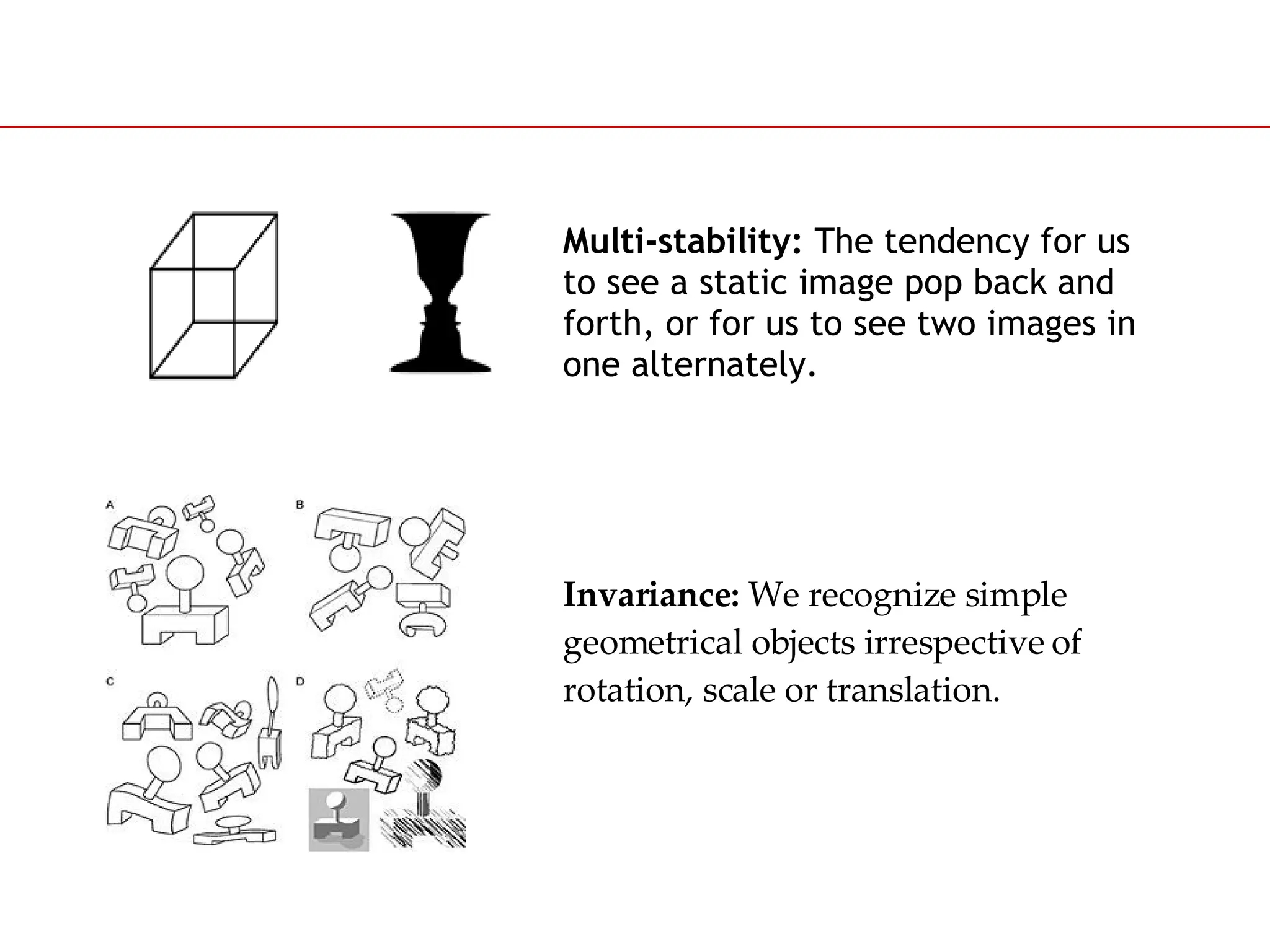 Slide 46
Multi-stability: The tendency for us
to see a static image pop back and
forth, or for us to see two images in
one alternately.
Invariance: We recognize simple
geometrical objects irrespective of
rotation, scale or translation.
 
