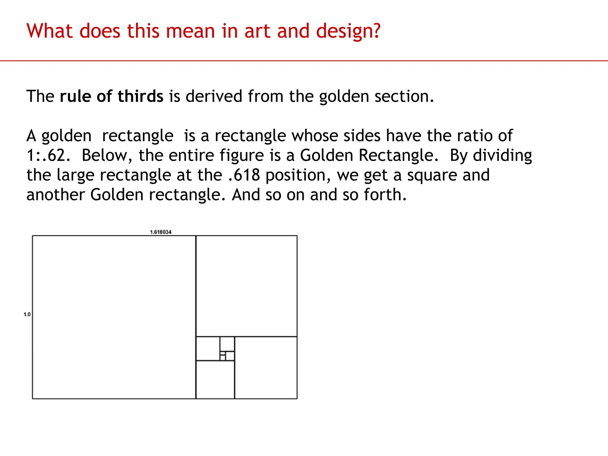 Slide 51
What does this mean in art and design?
The rule of thirds is derived from the golden section.
A golden rectangle is a rectangle whose sides have the ratio of
1:.62. Below, the entire figure is a Golden Rectangle. By dividing
the large rectangle at the .618 position, we get a square and
another Golden rectangle. And so on and so forth.
 