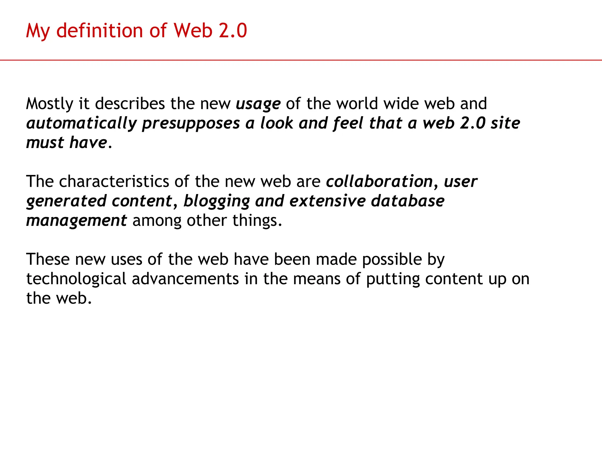 Slide 62
My definition of Web 2.0
Mostly it describes the new usage of the world wide web and
automatically presupposes a look and feel that a web 2.0 site
must have.
The characteristics of the new web are collaboration, user
generated content, blogging and extensive database
management among other things.
These new uses of the web have been made possible by
technological advancements in the means of putting content up on
the web.
 