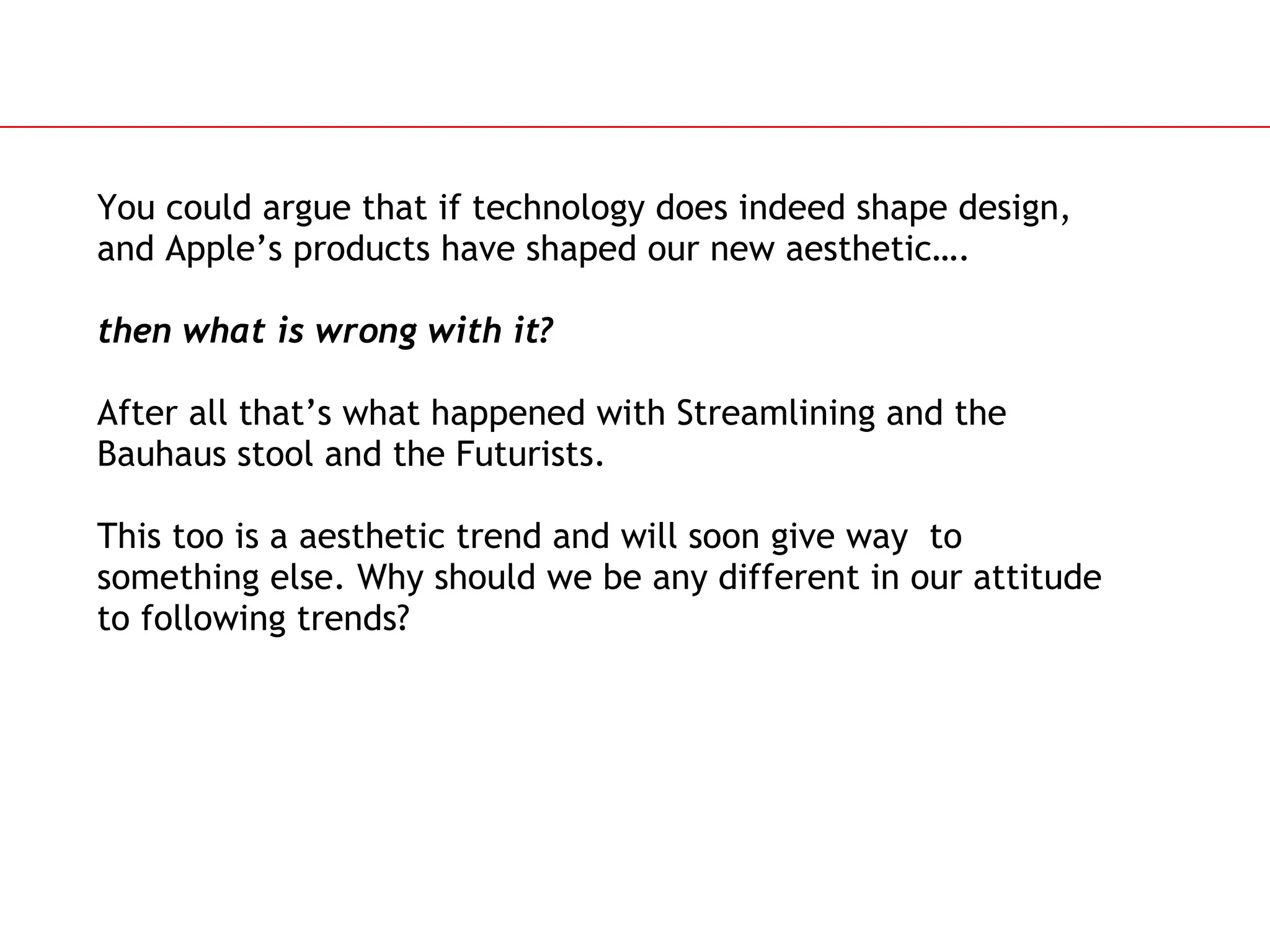 Slide 86
You could argue that if technology does indeed shape design,
and Apple&rsquo;s products have shaped our new aesthetic&hellip;.
then what is wrong with it?
After all that&rsquo;s what happened with Streamlining and the
Bauhaus stool and the Futurists.
This too is a aesthetic trend and will soon give way to
something else. Why should we be any different in our attitude
to following trends?
 
