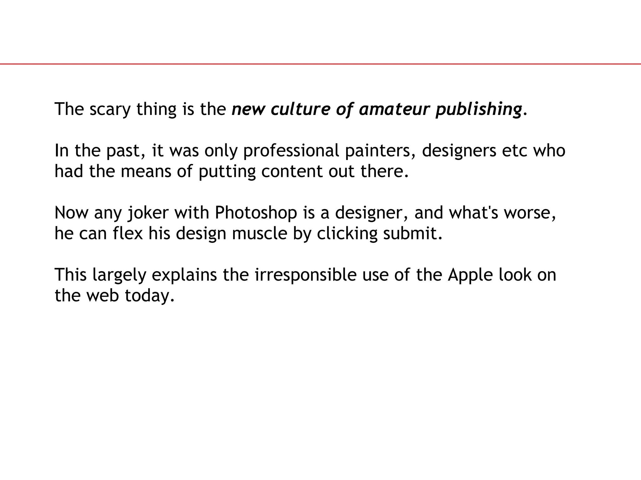 Slide 87
The scary thing is the new culture of amateur publishing.
In the past, it was only professional painters, designers etc who
had the means of putting content out there.
Now any joker with Photoshop is a designer, and what's worse,
he can flex his design muscle by clicking submit.
This largely explains the irresponsible use of the Apple look on
the web today.
 