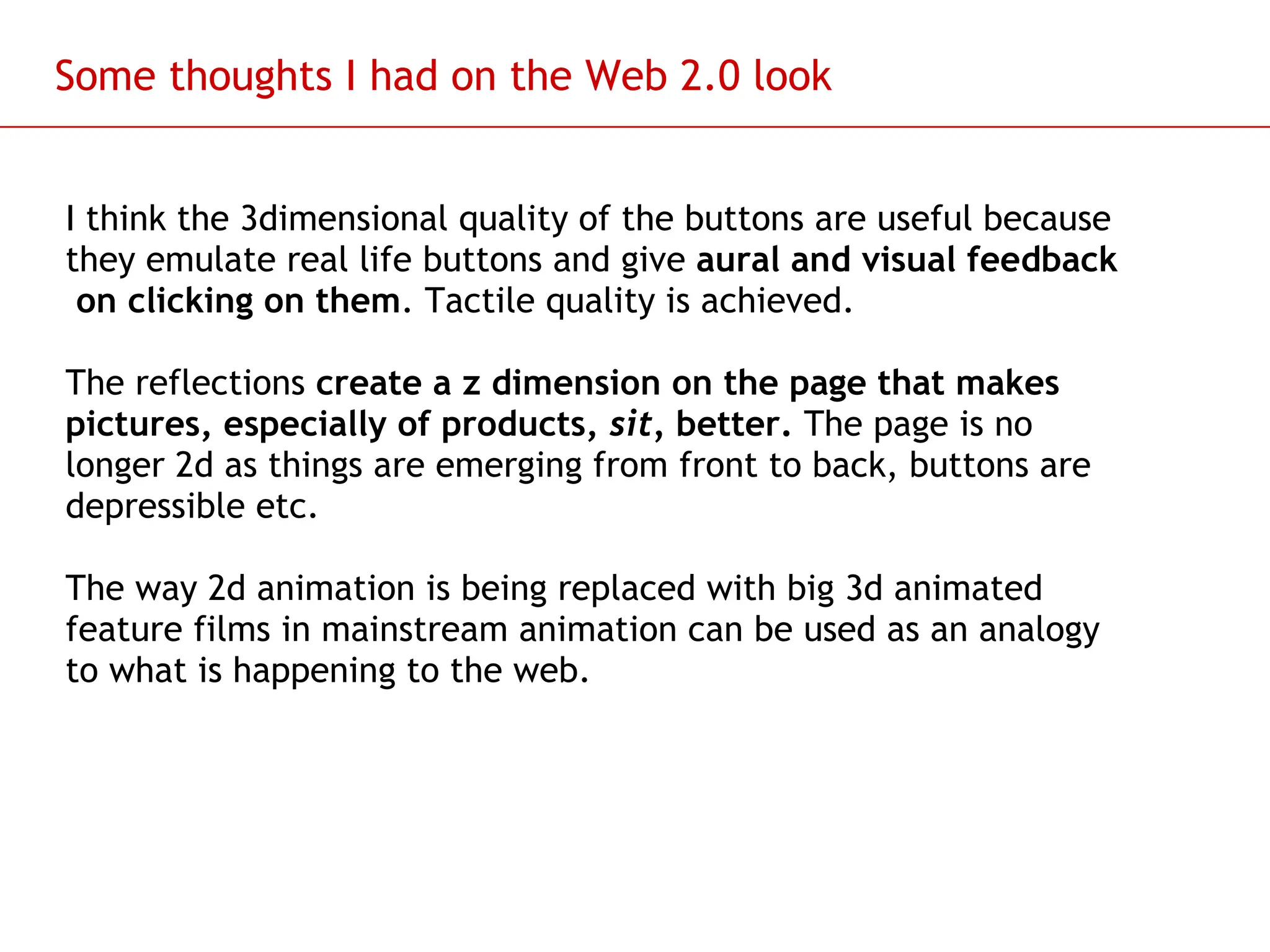 Slide 93
Some thoughts I had on the Web 2.0 look
I think the 3dimensional quality of the buttons are useful because
they emulate real life buttons and give aural and visual feedback
on clicking on them. Tactile quality is achieved.
The reflections create a z dimension on the page that makes
pictures, especially of products, sit, better. The page is no
longer 2d as things are emerging from front to back, buttons are
depressible etc.
The way 2d animation is being replaced with big 3d animated
feature films in mainstream animation can be used as an analogy
to what is happening to the web.
 