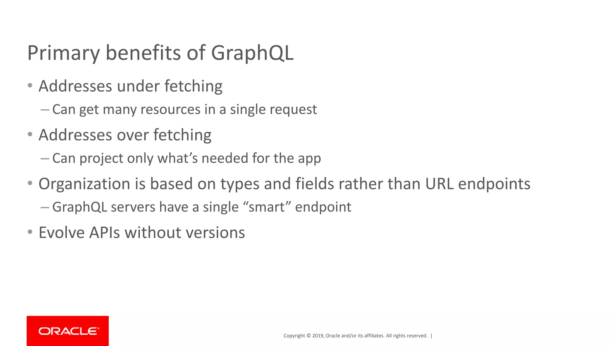 Copyright © 2019, Oracle and/or its affiliates. All rights reserved. | Primary benefits of GraphQL • Addresses under fetching – Can get many resources in a single request • Addresses over fetching – Can project only what’s needed for the app • Organization is based on types and fields rather than URL endpoints – GraphQL servers have a single “smart” endpoint • Evolve APIs without versions 