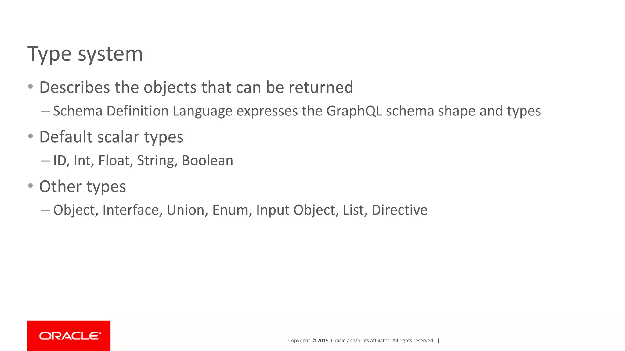 Copyright © 2019, Oracle and/or its affiliates. All rights reserved. | Type system • Describes the objects that can be returned – Schema Definition Language expresses the GraphQL schema shape and types • Default scalar types – ID, Int, Float, String, Boolean • Other types – Object, Interface, Union, Enum, Input Object, List, Directive 