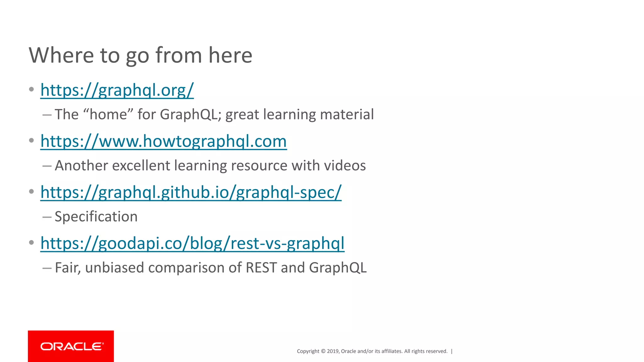 Copyright © 2019, Oracle and/or its affiliates. All rights reserved. | Where to go from here • https://graphql.org/ – The “home” for GraphQL; great learning material • https://www.howtographql.com – Another excellent learning resource with videos • https://graphql.github.io/graphql-spec/ – Specification • https://goodapi.co/blog/rest-vs-graphql – Fair, unbiased comparison of REST and GraphQL 