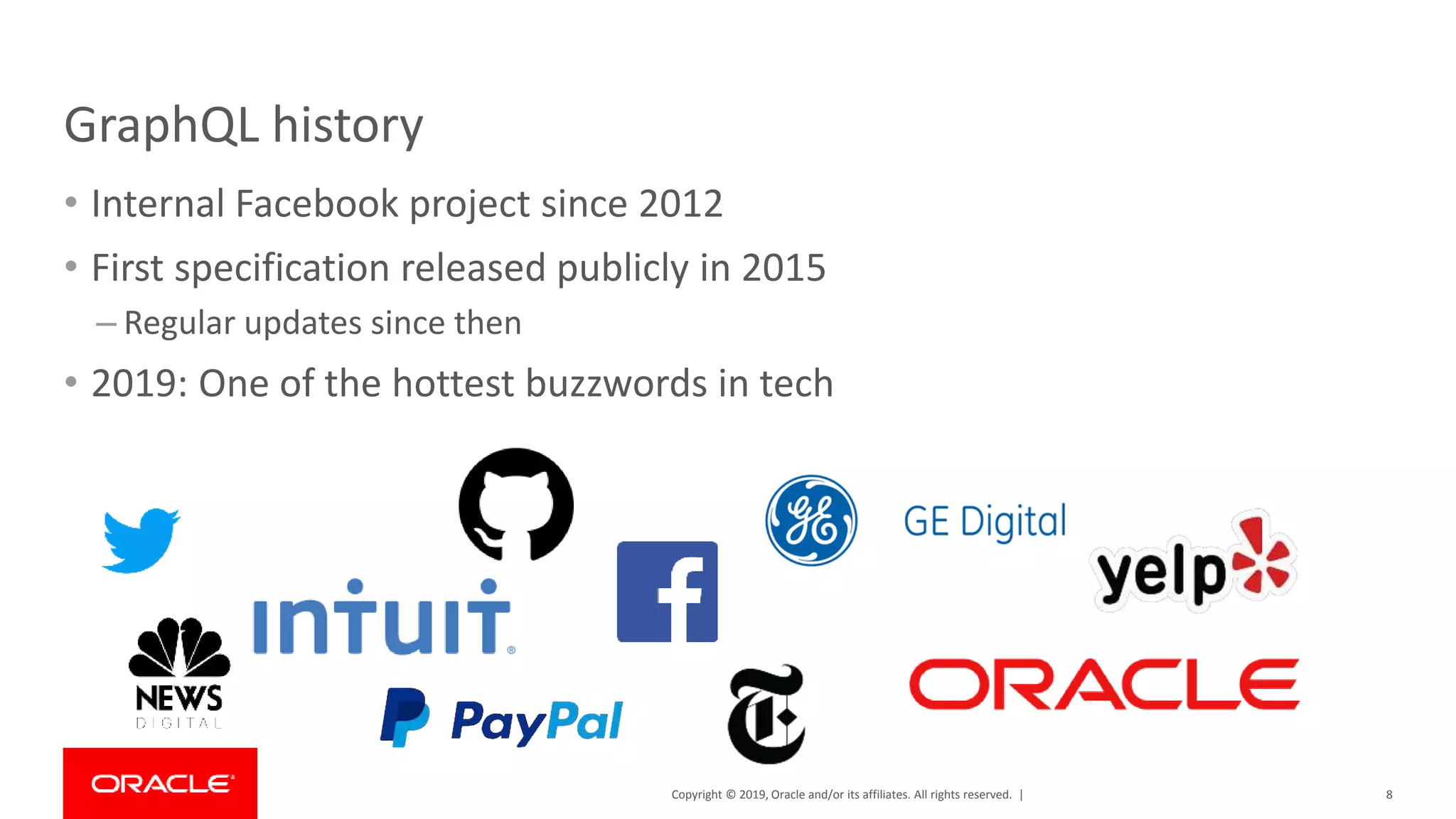 Copyright © 2019, Oracle and/or its affiliates. All rights reserved. | GraphQL history • Internal Facebook project since 2012 • First specification released publicly in 2015 – Regular updates since then • 2019: One of the hottest buzzwords in tech 8 