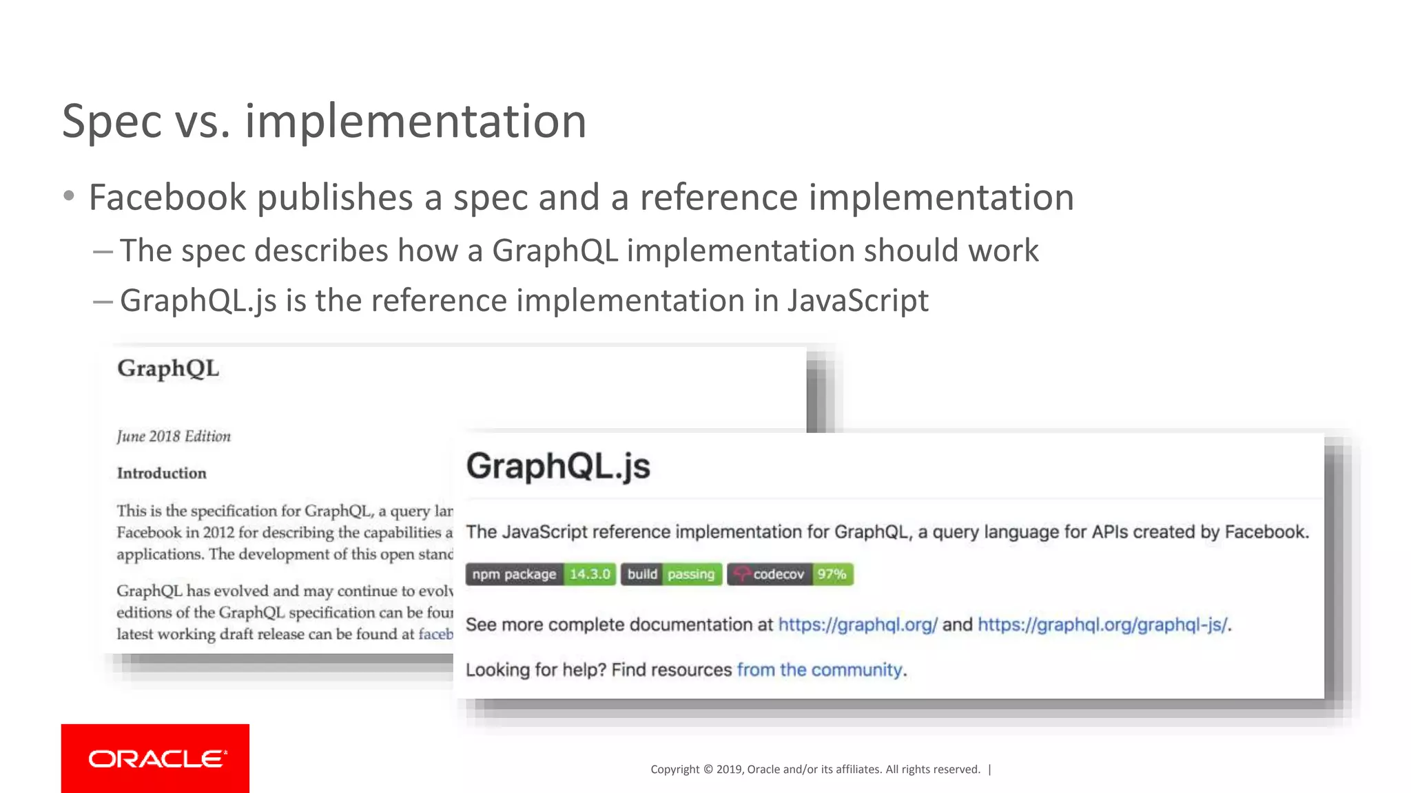 Copyright © 2019, Oracle and/or its affiliates. All rights reserved. | Spec vs. implementation • Facebook publishes a spec and a reference implementation – The spec describes how a GraphQL implementation should work – GraphQL.js is the reference implementation in JavaScript 