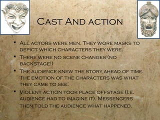 Cast And action

 All actors were men. They wore masks to
  depict which characters they were.
 There were no scene changes (no
  backstage!)
 The audience knew the story ahead of time.
  The emotion of the characters was what
  they came to see.
 Violent action took place offstage (I.e.
  audience had to imagine it). Messengers
  then told the audience what happened.
 