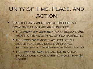 Unity of Time, Place, and
         Action
 Greek plays were much different
  from the films we are used to:
   The unity of action: Play follows one
    main storyline with no or few subplots.
   The unity of place: play occurs in a
    single place and does not change
    setting (the stage represents one place)
   The unity of time: the action in a play
    should take place over no more than 24
    hours.
 