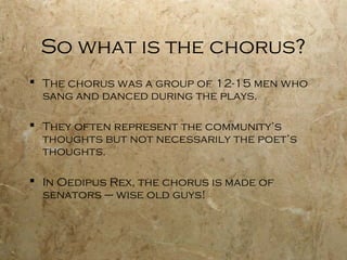 So what is the chorus?
 The chorus was a group of 12-15 men who
  sang and danced during the plays.

 They often represent the community’s
  thoughts but not necessarily the poet’s
  thoughts.

 In Oedipus Rex, the chorus is made of
  senators – wise old guys!
 