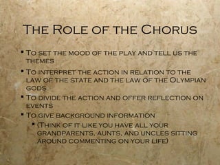 The Role of the Chorus
 To set the mood of the play and tell us the
  themes
 To interpret the action in relation to the
  law of the state and the law of the Olympian
  gods
 To divide the action and offer reflection on
  events
 To give background information
    (Think of it like you have all your
     grandparents, aunts, and uncles sitting
     around commenting on your life)
 