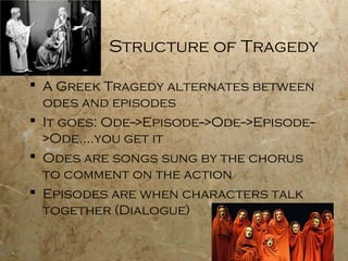 Structure of Tragedy

 A Greek Tragedy alternates between
  odes and episodes
 It goes: Ode-->Episode-->Ode-->Episode--
  >Ode….you get it
 Odes are songs sung by the chorus
  to comment on the action
 Episodes are when characters talk
  together (Dialogue)
 
