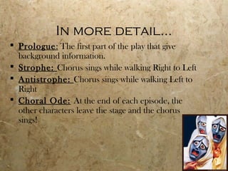 In more detail…
 Prologue: The first part of the play that give
  background information.
 Strophe: Chorus sings while walking Right to Left
 Antistrophe: Chorus sings while walking Left to
  Right
 Choral Ode: At the end of each episode, the
  other characters leave the stage and the chorus
  sings!
 