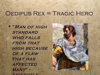Oedipus Rex = Tragic Hero

 “ Man of high
  standard
  who falls
  from that
  high because
  of a flaw
  that has
  affected
  many ” -
 