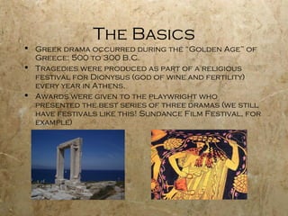 The Basics
 Greek drama occurred during the “Golden Age” of
  Greece: 500 to 300 B.C.
 Tragedies were produced as part of a religious
  festival for Dionysus (god of wine and fertility)
  every year in Athens.
 Awards were given to the playwright who
  presented the best series of three dramas (we still
  have festivals like this! Sundance Film Festival, for
  example)
 