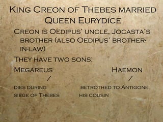 King Creon of Thebes married
       Queen Eurydice
Creon is Oedipus’ uncle, Jocasta’s
 brother (also Oedipus’ brother-
 in-law)
They have two sons:
Megareus                 Haemon
         /                  /
dies during       betrothed to Antigone,
siege of Thebes   his cousin
 