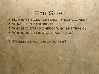 Exit Slip!
   How is a tragedy different from a comedy?
   What is dramatic irony?
   Who is our tragic hero? Why is he tragic?
   Where does our story take place?

 Challenge: what is catharsis?
 