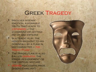 Greek Tragedy
 Involves intense
  emotion, a horrible
  truth that leads to
  catharsis – the
  cleansing or getting
  rid of bad emtions
 In a tragic play, the
  hero is brought to his
  downfall by a flaw in
  his character – the
  tragic Flaw!
 The tragic flaw is also
  called hamartia, the
  error in judgement or
  the critical mistake
 Hubris=excessive pride
  (sound familiar?)
 