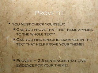 Prove it!
 You must check yourself:
   Can you prove that the theme applies
    to the whole text?
   Can you find specific examples in the
    text that help prove your theme?



   Prove it = 2-3 sentences that give
    evidence for your theme!
 