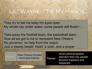 Lil’ Wayne: “Tie My Hands”
They try to tell me keep my eyes open
My whole city under water, some people still floatin’…

Take away the football team, the basketball team,
Now all we got is me to represent New Orleans
No governor, no help from the mayor
Just a steady beatin’ heart, a wish, and a prayer




             Music
 