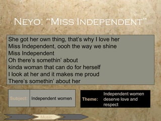 Neyo: “Miss Independent”
She got her own thing, that’s why I love her
Miss Independent, oooh the way we shine
Miss Independent
Oh there’s somethin’ about
kinda woman that can do for herself
I look at her and it makes me proud
There’s somethin’ about her

                                      Independent women
                             Theme:   deserve love and
                                      respect

            Music
 