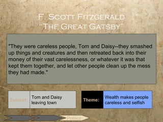 F. Scott Fitzgerald
             “The Great Gatsby”

"They were careless people, Tom and Daisy--they smashed
up things and creatures and then retreated back into their
money of their vast carelessness, or whatever it was that
kept them together, and let other people clean up the mess
they had made."



           Tom and Daisy                       Wealth makes people
Subject:                              Theme:
           leaving town                        careless and selfish


                           Politics
 