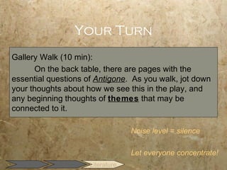 Your Turn
Gallery Walk (10 min):
      On the back table, there are pages with the
essential questions of Antigone. As you walk, jot down
your thoughts about how we see this in the play, and
any beginning thoughts of themes that may be
connected to it.

                                  Noise level = silence

                                  Let everyone concentrate!
                     Literature
 