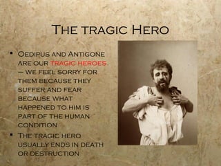 The tragic Hero
 Oedipus and Antigone
  are our tragic heroes
  – we feel sorry for
  them because they
  suffer and fear
  because what
  happened to him is
  part of the human
  condition
 The tragic hero
  usually ends in death
  or destruction
 