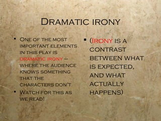 Dramatic irony
 One of the most       (Irony is a
  important elements
  in this play is        contrast
  dramatic irony –       between what
  where the audience     is expected,
  knows something
  that the               and what
  characters don’t       actually
 Watch for this as      happens)
  we read!
 