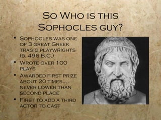 So Who is this
        Sophocles guy?
 Sophocles was one
  of 3 great Greek
  tragic playwrights
  (b. 496 B.C.)
 Wrote over 100
  plays
 Awarded first prize
  about 20 times…
  never lower than
  second place
 First to add a third
  actor to cast
 