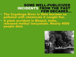 SOME WELL-PUBLICIZED
INCIDENTS FROM THE PAST
FEW DECADES…
• The Cuyahoga River in Ohio became so
polluted with chemicals it caught fire.
• A plant accident in Bhopal, India,
released methyl isocyanate. Nearly 4000
people died.
 