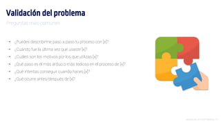 Introducción al Growth Hacking - 23
Validación del problema
⇢ ¿Puedes describirme paso a paso tu proceso con [x]?
⇢ ¿Cuándo fue la última vez que usaste [x]?
⇢ ¿Cuáles son los motivos por los que utilizas [x]?
⇢ ¿Qué paso es el más árduo o más tedioso en el proceso de [x]?
⇢ ¿Qué intentas conseguir cuando haces [x]?
⇢ ¿Qué ocurre antes/después de [x]?
Preguntas más comunes
 